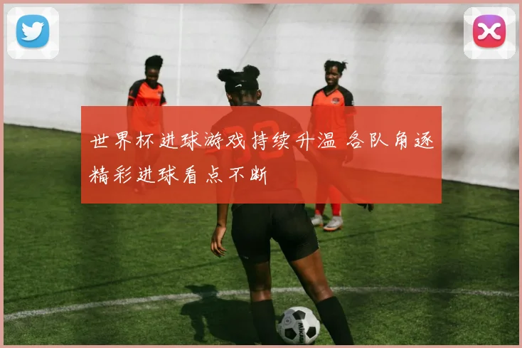 世界杯进球游戏持续升温 各队角逐精彩进球看点不断