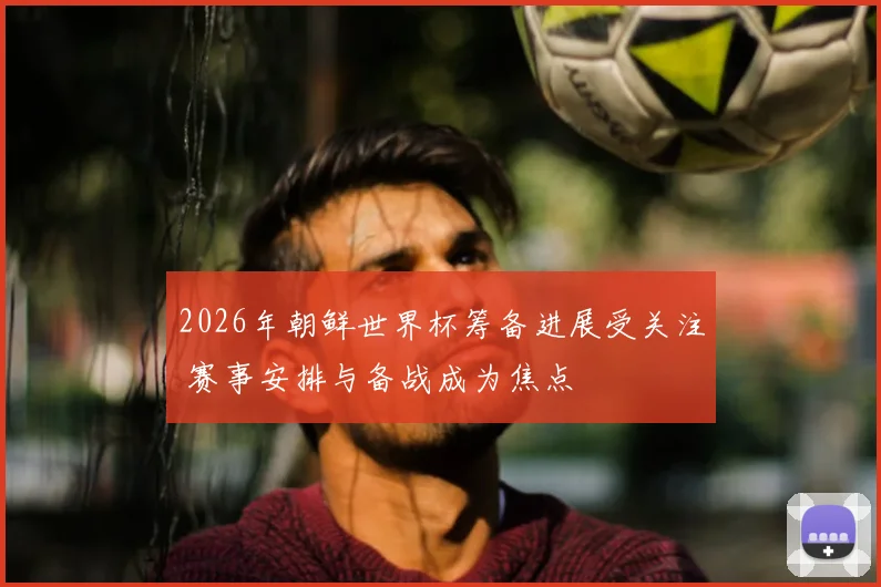 2026年朝鲜世界杯筹备进展受关注 赛事安排与备战成为焦点