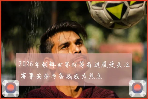 2026年朝鲜世界杯筹备进展受关注 赛事安排与备战成为焦点