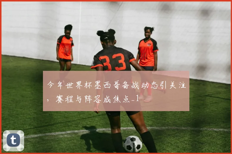 今年世界杯墨西哥备战动态引关注，赛程与阵容成焦点_1