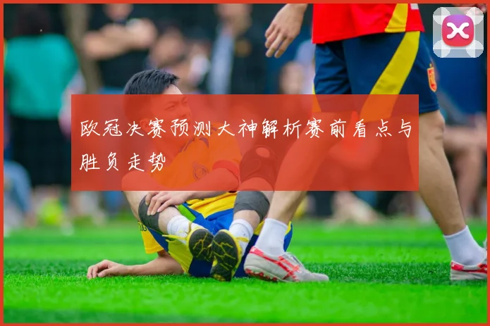 欧冠决赛预测大神解析赛前看点与胜负走势