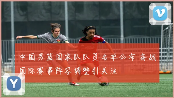 中国男篮国家队队员名单公布 备战国际赛事阵容调整引关注