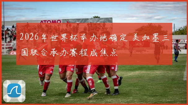 2026年世界杯举办地确定 美加墨三国联合承办赛程成焦点