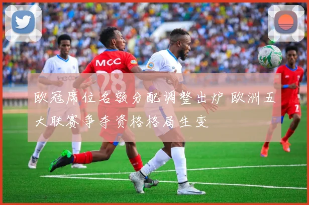 欧冠席位名额分配调整出炉 欧洲五大联赛争夺资格格局生变