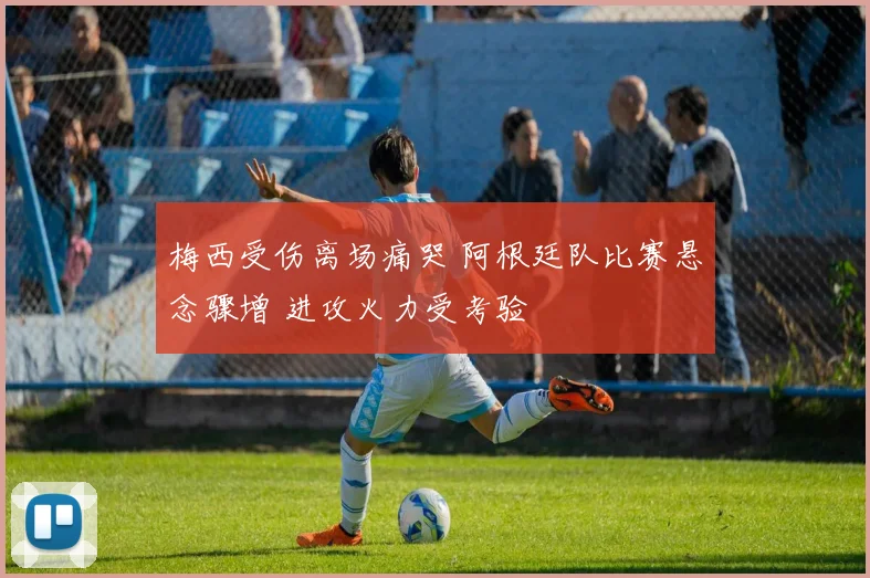 梅西受伤离场痛哭 阿根廷队比赛悬念骤增 进攻火力受考验