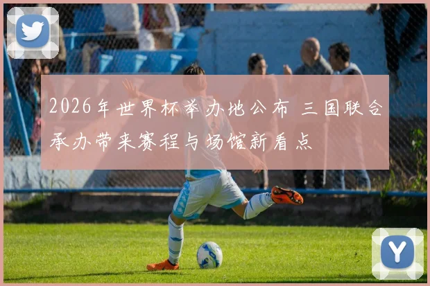 2026年世界杯举办地公布 三国联合承办带来赛程与场馆新看点