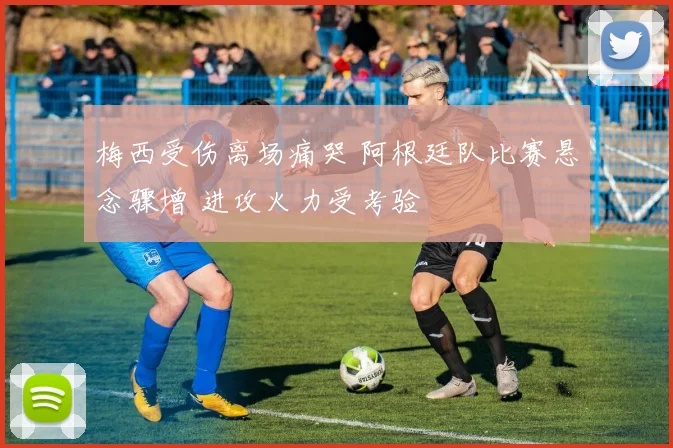 梅西受伤离场痛哭 阿根廷队比赛悬念骤增 进攻火力受考验