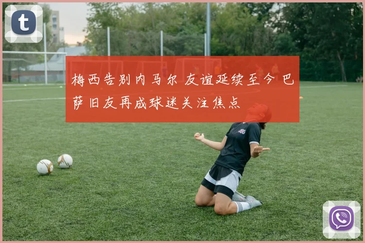 梅西告别内马尔 友谊延续至今 巴萨旧友再成球迷关注焦点