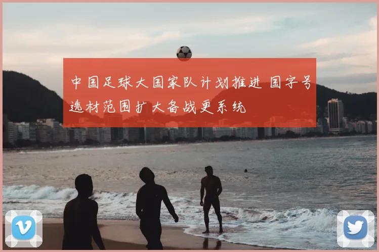 中国足球大国家队计划推进 国字号选材范围扩大备战更系统