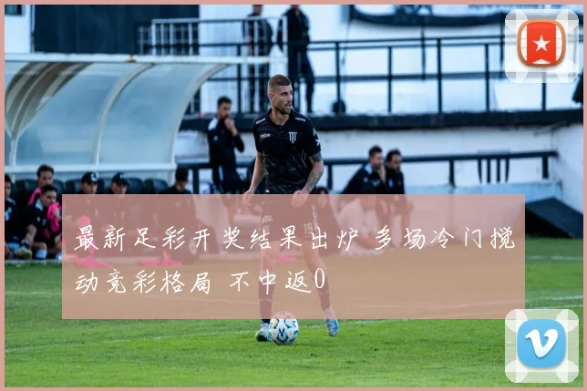 最新足彩开奖结果出炉 多场冷门搅动竞彩格局 不中返0