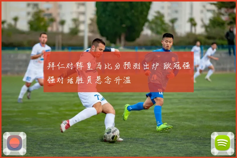 拜仁对阵皇马比分预测出炉 欧冠强强对话胜负悬念升温