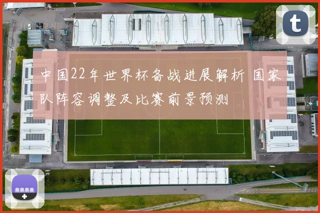 中国22年世界杯备战进展解析 国家队阵容调整及比赛前景预测