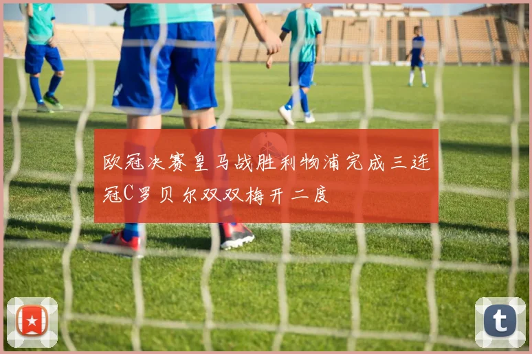 欧冠决赛皇马战胜利物浦完成三连冠C罗贝尔双双梅开二度