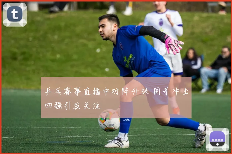 乒乓赛事直播中对阵升级 国手冲击四强引发关注