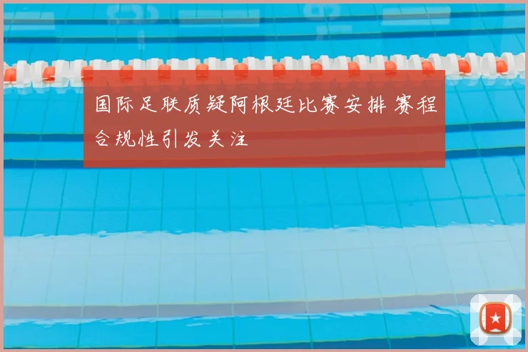 国际足联质疑阿根廷比赛安排 赛程合规性引发关注
