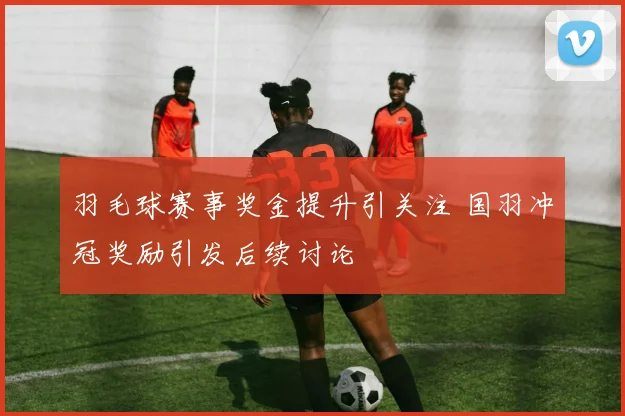 羽毛球赛事奖金提升引关注 国羽冲冠奖励引发后续讨论