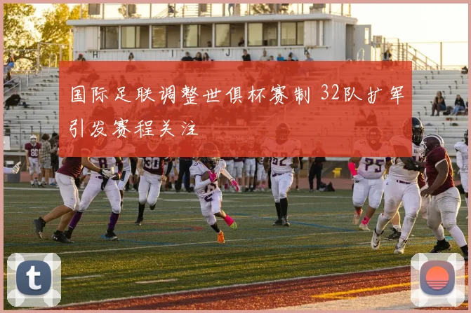 国际足联调整世俱杯赛制 32队扩军引发赛程关注