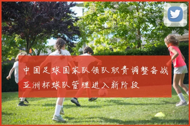 中国足球国家队领队职责调整备战亚洲杯球队管理进入新阶段