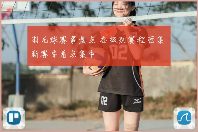 羽毛球赛事盘点 各级别赛程密集 新赛季看点集中