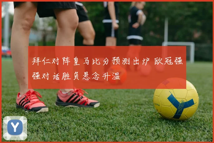 拜仁对阵皇马比分预测出炉 欧冠强强对话胜负悬念升温