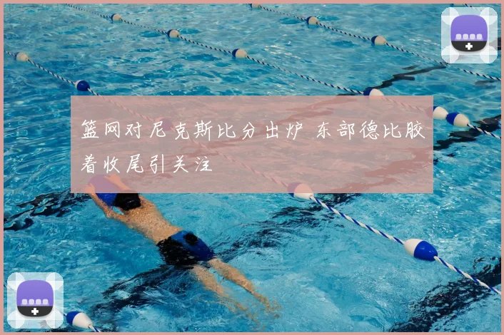 篮网对尼克斯比分出炉 东部德比胶着收尾引关注