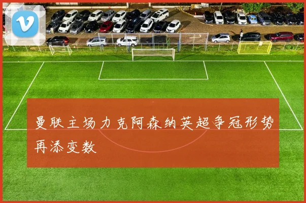 曼联主场力克阿森纳英超争冠形势再添变数