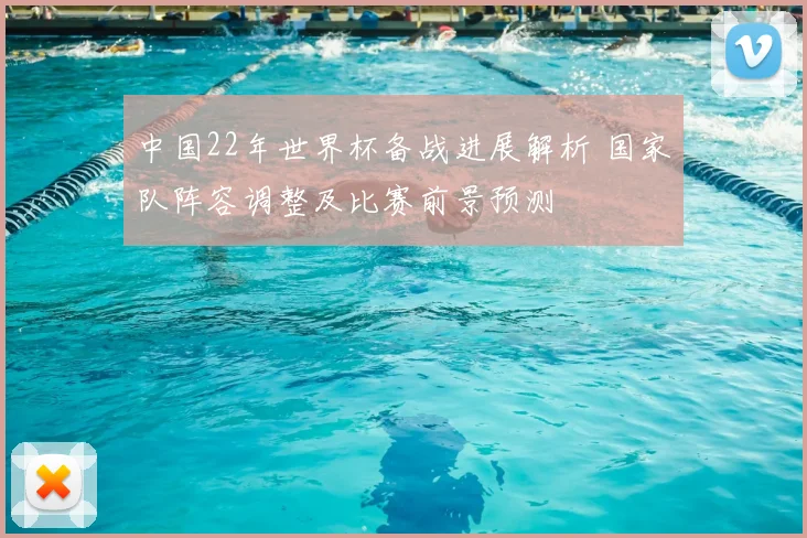 中国22年世界杯备战进展解析 国家队阵容调整及比赛前景预测