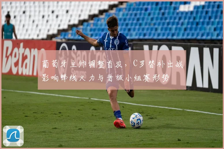 葡萄牙主帅调整首发，C罗替补出战影响锋线火力与晋级小组赛形势