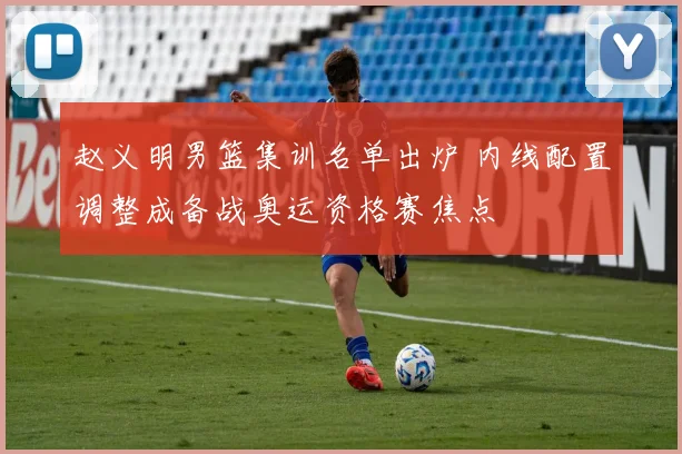 赵义明男篮集训名单出炉 内线配置调整成备战奥运资格赛焦点