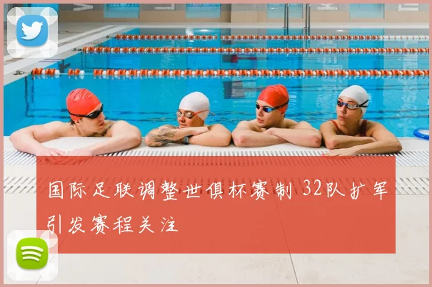 国际足联调整世俱杯赛制 32队扩军引发赛程关注