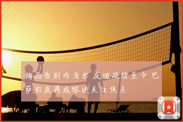 梅西告别内马尔 友谊延续至今 巴萨旧友再成球迷关注焦点