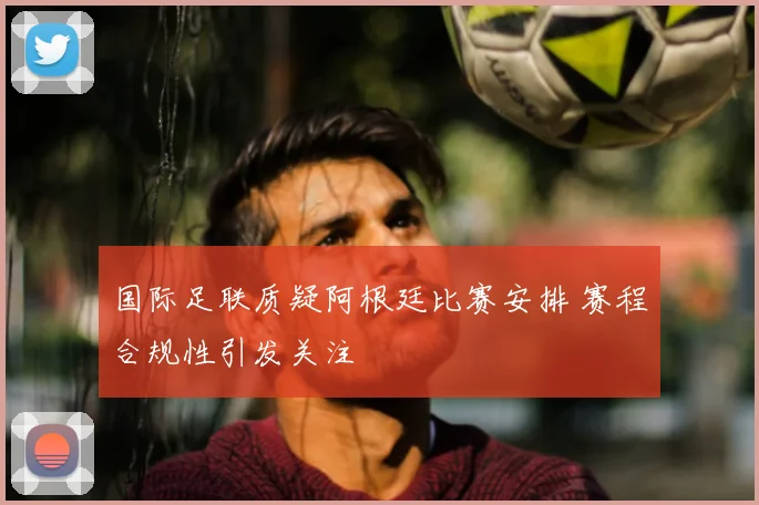 国际足联质疑阿根廷比赛安排 赛程合规性引发关注