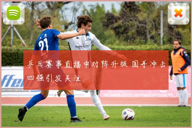 乒乓赛事直播中对阵升级 国手冲击四强引发关注