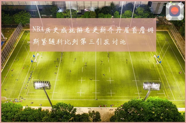 NBA历史成就排名更新乔丹居首詹姆斯紧随科比列第三引发讨论