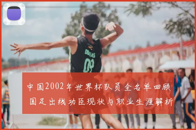 中国2002年世界杯队员全名单回顾 国足出线功臣现状与职业生涯解析