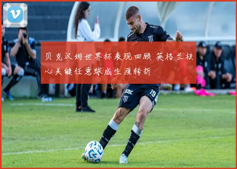 贝克汉姆世界杯表现回顾 英格兰核心关键任意球成生涯转折